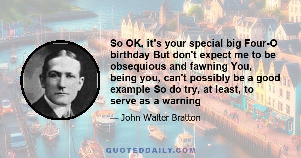 So OK, it's your special big Four-O birthday But don't expect me to be obsequious and fawning You, being you, can't possibly be a good example So do try, at least, to serve as a warning