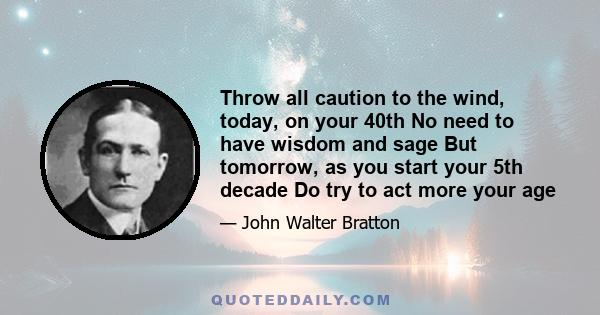 Throw all caution to the wind, today, on your 40th No need to have wisdom and sage But tomorrow, as you start your 5th decade Do try to act more your age