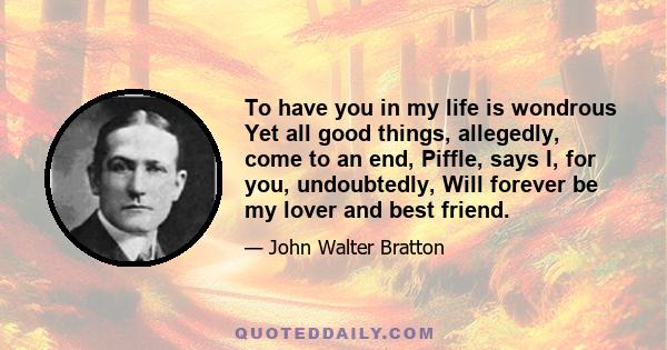 To have you in my life is wondrous Yet all good things, allegedly, come to an end, Piffle, says I, for you, undoubtedly, Will forever be my lover and best friend.