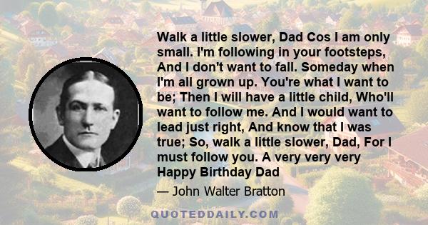 Walk a little slower, Dad Cos I am only small. I'm following in your footsteps, And I don't want to fall. Someday when I'm all grown up. You're what I want to be; Then I will have a little child, Who'll want to follow