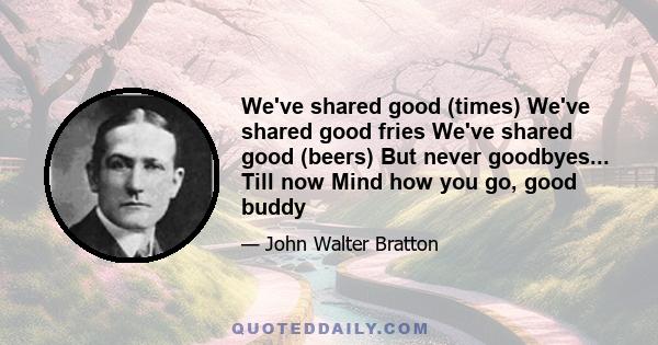 We've shared good (times) We've shared good fries We've shared good (beers) But never goodbyes... Till now Mind how you go, good buddy