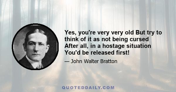 Yes, you're very very old But try to think of it as not being cursed After all, in a hostage situation You'd be released first!