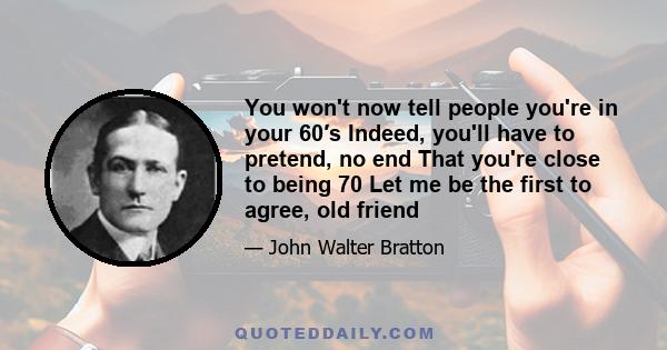 You won't now tell people you're in your 60′s Indeed, you'll have to pretend, no end That you're close to being 70 Let me be the first to agree, old friend