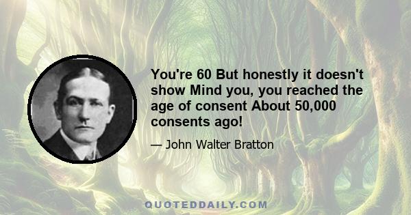 You're 60 But honestly it doesn't show Mind you, you reached the age of consent About 50,000 consents ago!