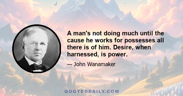 A man's not doing much until the cause he works for possesses all there is of him. Desire, when harnessed, is power.