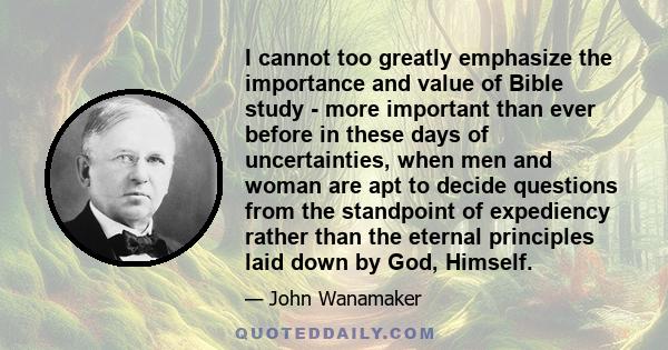 I cannot too greatly emphasize the importance and value of Bible study - more important than ever before in these days of uncertainties, when men and woman are apt to decide questions from the standpoint of expediency