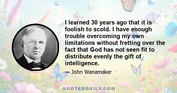 I learned 30 years ago that it is foolish to scold. I have enough trouble overcoming my own limitations without fretting over the fact that God has not seen fit to distribute evenly the gift of intelligence.