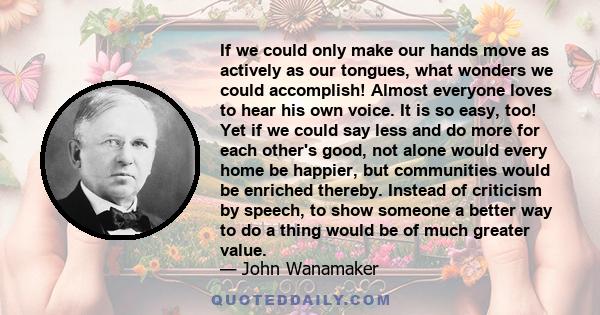 If we could only make our hands move as actively as our tongues, what wonders we could accomplish! Almost everyone loves to hear his own voice. It is so easy, too! Yet if we could say less and do more for each other's