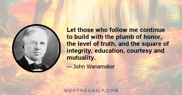 Let those who follow me continue to build with the plumb of honor, the level of truth, and the square of integrity, education, courtesy and mutuality.