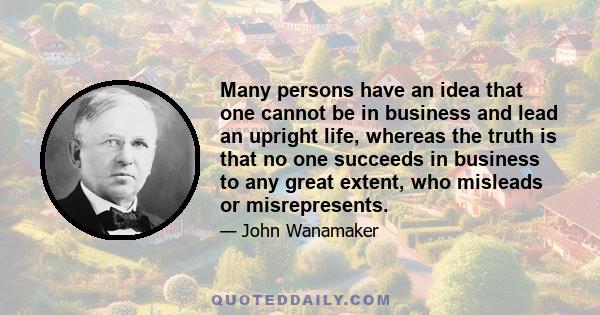 Many persons have an idea that one cannot be in business and lead an upright life, whereas the truth is that no one succeeds in business to any great extent, who misleads or misrepresents.