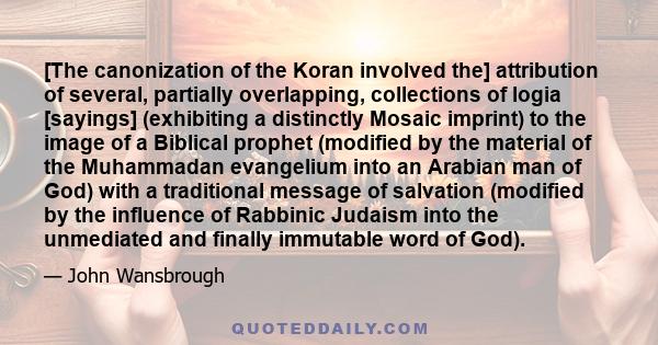 [The canonization of the Koran involved the] attribution of several, partially overlapping, collections of logia [sayings] (exhibiting a distinctly Mosaic imprint) to the image of a Biblical prophet (modified by the