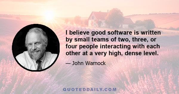 I believe good software is written by small teams of two, three, or four people interacting with each other at a very high, dense level.