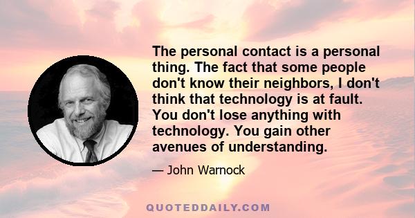 The personal contact is a personal thing. The fact that some people don't know their neighbors, I don't think that technology is at fault. You don't lose anything with technology. You gain other avenues of understanding.