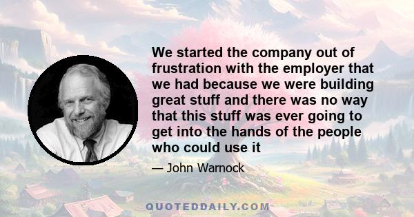 We started the company out of frustration with the employer that we had because we were building great stuff and there was no way that this stuff was ever going to get into the hands of the people who could use it