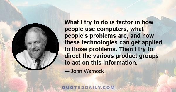 What I try to do is factor in how people use computers, what people's problems are, and how these technologies can get applied to those problems. Then I try to direct the various product groups to act on this