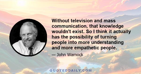 Without television and mass communication, that knowledge wouldn't exist. So I think it actually has the possibility of turning people into more understanding and more empathetic people.