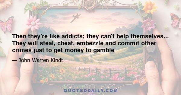 Then they're like addicts; they can't help themselves... They will steal, cheat, embezzle and commit other crimes just to get money to gamble