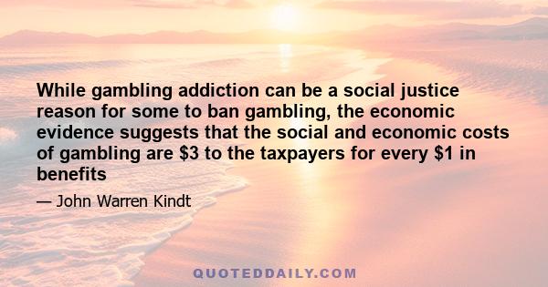 While gambling addiction can be a social justice reason for some to ban gambling, the economic evidence suggests that the social and economic costs of gambling are $3 to the taxpayers for every $1 in benefits