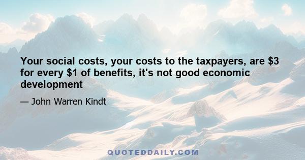 Your social costs, your costs to the taxpayers, are $3 for every $1 of benefits, it's not good economic development