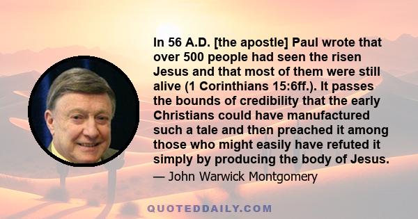 In 56 A.D. [the apostle] Paul wrote that over 500 people had seen the risen Jesus and that most of them were still alive (1 Corinthians 15:6ff.). It passes the bounds of credibility that the early Christians could have