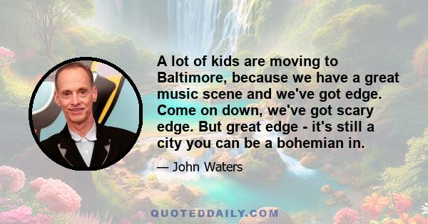 A lot of kids are moving to Baltimore, because we have a great music scene and we've got edge. Come on down, we've got scary edge. But great edge - it's still a city you can be a bohemian in.