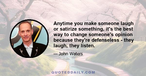 Anytime you make someone laugh or satirize something, it's the best way to change someone's opinion because they're defenseless - they laugh, they listen.