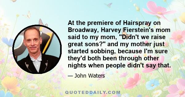 At the premiere of Hairspray on Broadway, Harvey Fierstein's mom said to my mom, Didn't we raise great sons? and my mother just started sobbing, because I'm sure they'd both been through other nights when people didn't