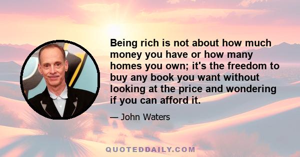 Being rich is not about how much money you have or how many homes you own; it's the freedom to buy any book you want without looking at the price and wondering if you can afford it.