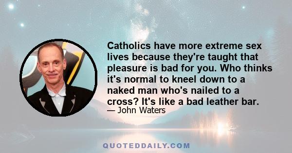 Catholics have more extreme sex lives because they're taught that pleasure is bad for you. Who thinks it's normal to kneel down to a naked man who's nailed to a cross? It's like a bad leather bar.