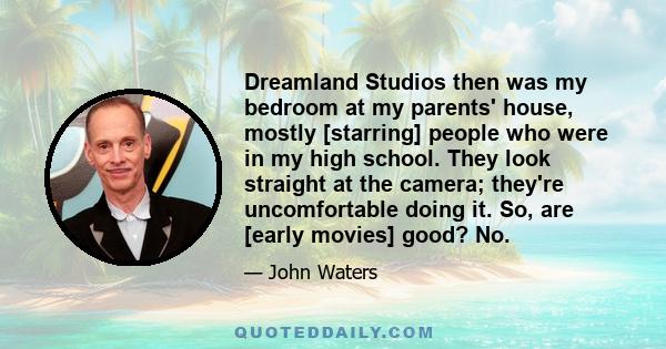 Dreamland Studios then was my bedroom at my parents' house, mostly [starring] people who were in my high school. They look straight at the camera; they're uncomfortable doing it. So, are [early movies] good? No.