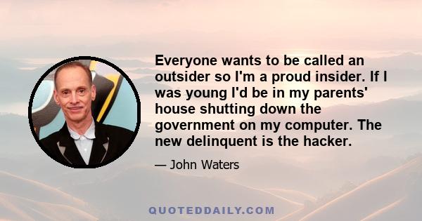 Everyone wants to be called an outsider so I'm a proud insider. If I was young I'd be in my parents' house shutting down the government on my computer. The new delinquent is the hacker.