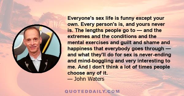 Everyone's sex life is funny except your own. Every person's is, and yours never is. The lengths people go to — and the extremes and the conditions and the mental exercises and guilt and shame and happiness that