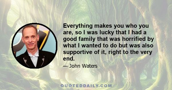 Everything makes you who you are, so I was lucky that I had a good family that was horrified by what I wanted to do but was also supportive of it, right to the very end.