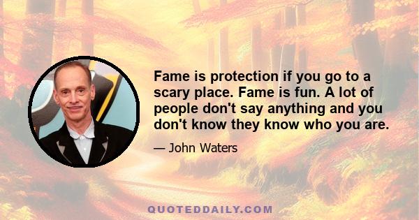 Fame is protection if you go to a scary place. Fame is fun. A lot of people don't say anything and you don't know they know who you are.