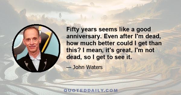 Fifty years seems like a good anniversary. Even after I'm dead, how much better could I get than this? I mean, it's great, I'm not dead, so I get to see it.