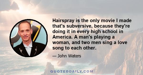 Hairspray is the only movie I made that's subversive, because they're doing it in every high school in America. A man's playing a woman, and two men sing a love song to each other.