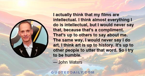 I actually think that my films are intellectual. I think almost everything I do is intellectual, but I would never say that, because that's a compliment. That's up to others to say about me. The same way, I would never