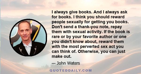 I always give books. And I always ask for books. I think you should reward people sexually for getting you books. Don't send a thank-you note, repay them with sexual activity. If the book is rare or by your favorite