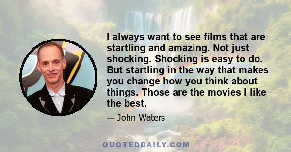 I always want to see films that are startling and amazing. Not just shocking. Shocking is easy to do. But startling in the way that makes you change how you think about things. Those are the movies I like the best.