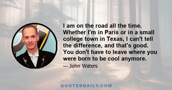 I am on the road all the time. Whether I'm in Paris or in a small college town in Texas, I can't tell the difference, and that's good. You don't have to leave where you were born to be cool anymore.