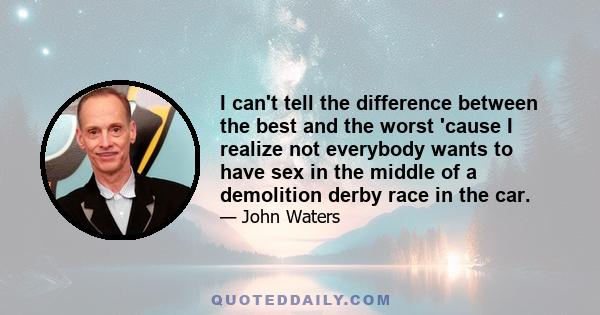 I can't tell the difference between the best and the worst 'cause I realize not everybody wants to have sex in the middle of a demolition derby race in the car.