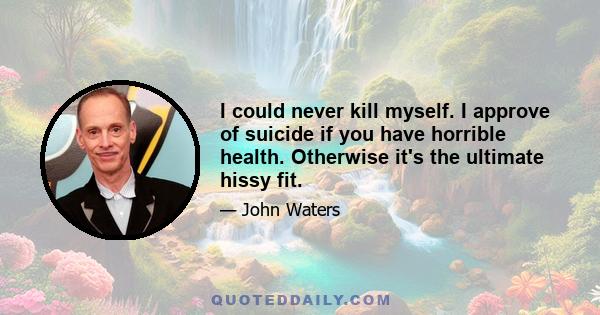 I could never kill myself. I approve of suicide if you have horrible health. Otherwise it's the ultimate hissy fit.