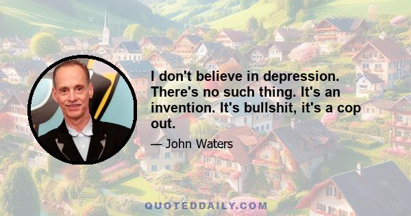 I don't believe in depression. There's no such thing. It's an invention. It's bullshit, it's a cop out.