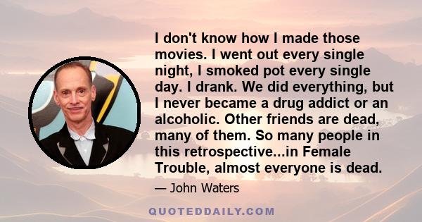 I don't know how I made those movies. I went out every single night, I smoked pot every single day. I drank. We did everything, but I never became a drug addict or an alcoholic. Other friends are dead, many of them. So