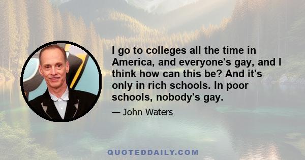 I go to colleges all the time in America, and everyone's gay, and I think how can this be? And it's only in rich schools. In poor schools, nobody's gay.