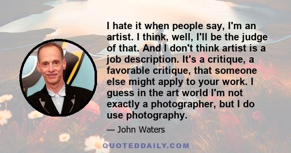 I hate it when people say, I'm an artist. I think, well, I'll be the judge of that. And I don't think artist is a job description. It's a critique, a favorable critique, that someone else might apply to your work. I