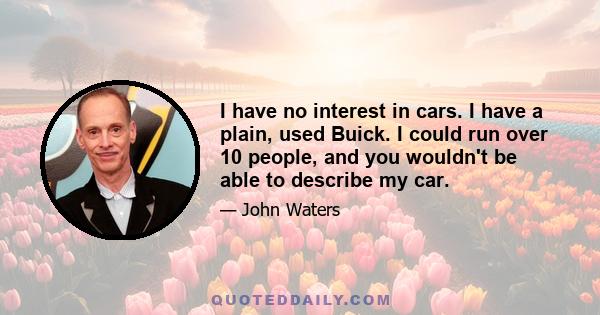 I have no interest in cars. I have a plain, used Buick. I could run over 10 people, and you wouldn't be able to describe my car.