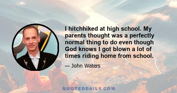 I hitchhiked at high school. My parents thought was a perfectly normal thing to do even though God knows I got blown a lot of times riding home from school.