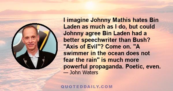 I imagine Johnny Mathis hates Bin Laden as much as I do, but could Johnny agree Bin Laden had a better speechwriter than Bush? Axis of Evil? Come on. A swimmer in the ocean does not fear the rain is much more powerful