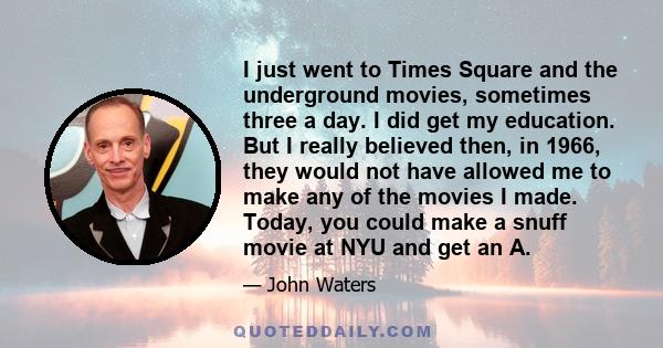 I just went to Times Square and the underground movies, sometimes three a day. I did get my education. But I really believed then, in 1966, they would not have allowed me to make any of the movies I made. Today, you